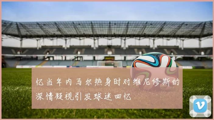 忆当年内马尔热身时对维尼修斯的深情凝视引发球迷回忆