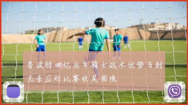 香波特回忆当年骑士战术优势马刺无奈应对比赛收尾困境